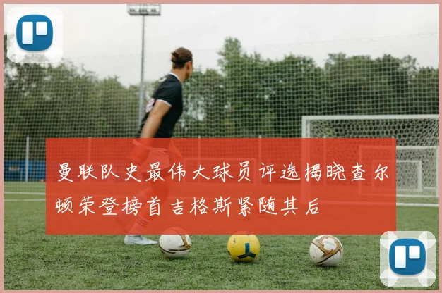 曼联队史最伟大球员评选揭晓查尔顿荣登榜首吉格斯紧随其后