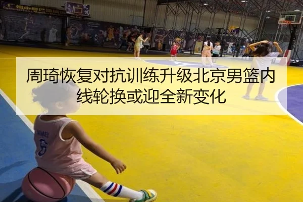 周琦恢复对抗训练升级北京男篮内线轮换或迎全新变化